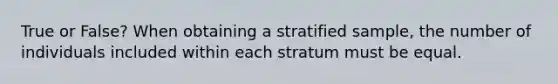 True or False? When obtaining a stratified sample, the number of individuals included within each stratum must be equal.