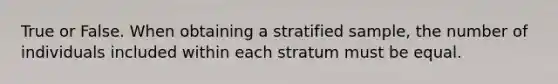 True or False. When obtaining a stratified sample, the number of individuals included within each stratum must be equal.