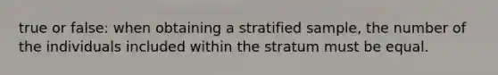 true or false: when obtaining a stratified sample, the number of the individuals included within the stratum must be equal.