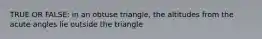 TRUE OR FALSE: in an obtuse triangle, the altitudes from the acute angles lie outside the triangle