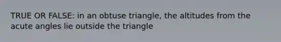 TRUE OR FALSE: in an obtuse triangle, the altitudes from the acute angles lie outside the triangle