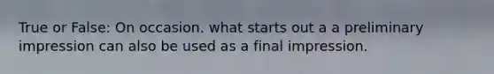 True or False: On occasion. what starts out a a preliminary impression can also be used as a final impression.