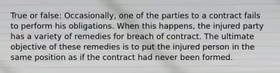 True or false: Occasionally, one of the parties to a contract fails to perform his obligations. When this happens, the injured party has a variety of remedies for breach of contract. The ultimate objective of these remedies is to put the injured person in the same position as if the contract had never been formed.