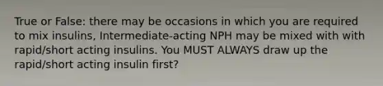 True or False: there may be occasions in which you are required to mix insulins, Intermediate-acting NPH may be mixed with with rapid/short acting insulins. You MUST ALWAYS draw up the rapid/short acting insulin first?