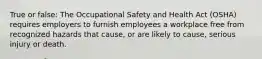 True or false: The Occupational Safety and Health Act (OSHA) requires employers to furnish employees a workplace free from recognized hazards that cause, or are likely to cause, serious injury or death.