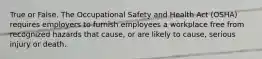 True or False. The Occupational Safety and Health Act (OSHA) requires employers to furnish employees a workplace free from recognized hazards that cause, or are likely to cause, serious injury or death.