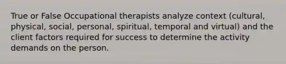 True or False Occupational therapists analyze context (cultural, physical, social, personal, spiritual, temporal and virtual) and the client factors required for success to determine the activity demands on the person.