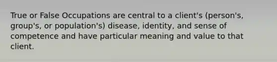 True or False Occupations are central to a client's (person's, group's, or population's) disease, identity, and sense of competence and have particular meaning and value to that client.