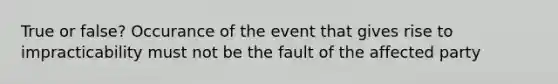 True or false? Occurance of the event that gives rise to impracticability must not be the fault of the affected party