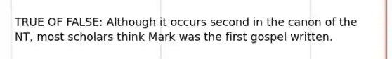 TRUE OF FALSE: Although it occurs second in the canon of the NT, most scholars think Mark was the first gospel written.