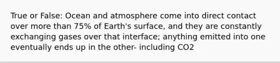 True or False: Ocean and atmosphere come into direct contact over more than 75% of Earth's surface, and they are constantly exchanging gases over that interface; anything emitted into one eventually ends up in the other- including CO2