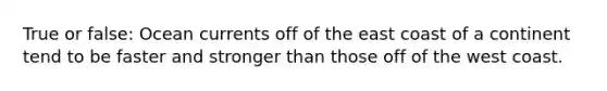True or false: Ocean currents off of the east coast of a continent tend to be faster and stronger than those off of the west coast.