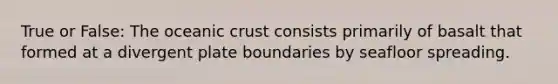True or False: The oceanic crust consists primarily of basalt that formed at a divergent plate boundaries by seafloor spreading.