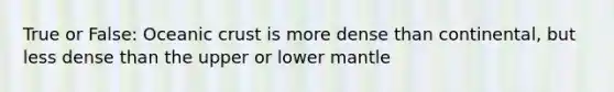 True or False: Oceanic crust is more dense than continental, but less dense than the upper or lower mantle