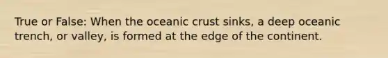 True or False: When the oceanic crust sinks, a deep oceanic trench, or valley, is formed at the edge of the continent.