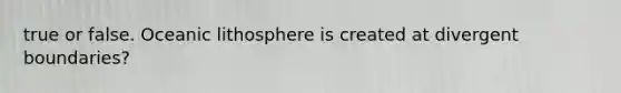 true or false. Oceanic lithosphere is created at divergent boundaries?