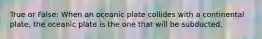 True or False: When an oceanic plate collides with a continental plate, the oceanic plate is the one that will be subducted.