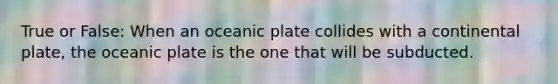 True or False: When an oceanic plate collides with a continental plate, the oceanic plate is the one that will be subducted.