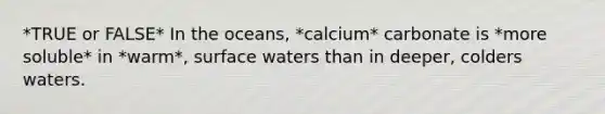 *TRUE or FALSE* In the oceans, *calcium* carbonate is *more soluble* in *warm*, surface waters than in deeper, colders waters.