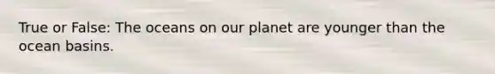 True or False: The oceans on our planet are younger than the ocean basins.