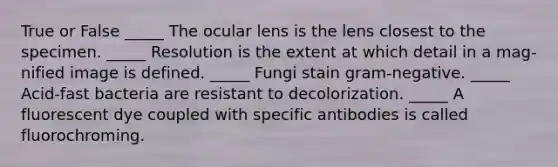 True or False _____ The ocular lens is the lens closest to the specimen. _____ Resolution is the extent at which detail in a mag-nified image is defined. _____ Fungi stain gram-negative. _____ Acid-fast bacteria are resistant to decolorization. _____ A fluorescent dye coupled with specific antibodies is called fluorochroming.