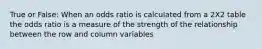 True or False: When an odds ratio is calculated from a 2X2 table the odds ratio is a measure of the strength of the relationship between the row and column variables