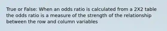 True or False: When an odds ratio is calculated from a 2X2 table the odds ratio is a measure of the strength of the relationship between the row and column variables