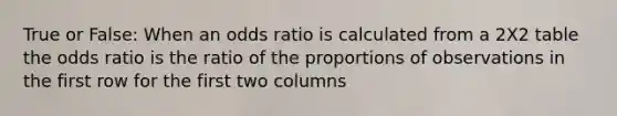 True or False: When an odds ratio is calculated from a 2X2 table the odds ratio is the ratio of the proportions of observations in the first row for the first two columns