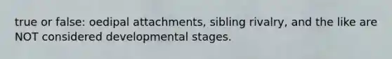 true or false: oedipal attachments, sibling rivalry, and the like are NOT considered developmental stages.