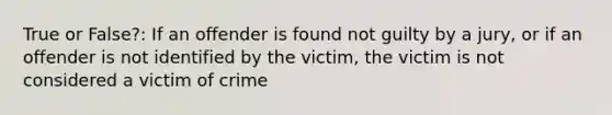 True or False?: If an offender is found not guilty by a jury, or if an offender is not identified by the victim, the victim is not considered a victim of crime