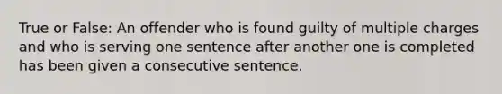 True or False: An offender who is found guilty of multiple charges and who is serving one sentence after another one is completed has been given a consecutive sentence.