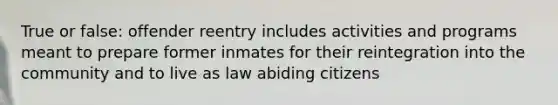 True or false: offender reentry includes activities and programs meant to prepare former inmates for their reintegration into the community and to live as law abiding citizens