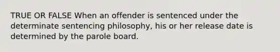 TRUE OR FALSE When an offender is sentenced under the determinate sentencing philosophy, his or her release date is determined by the parole board.