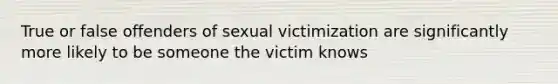 True or false offenders of sexual victimization are significantly more likely to be someone the victim knows