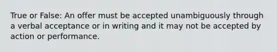 True or False: An offer must be accepted unambiguously through a verbal acceptance or in writing and it may not be accepted by action or performance.