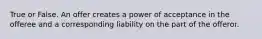 True or False. An offer creates a power of acceptance in the offeree and a corresponding liability on the part of the offeror.