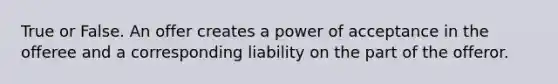 True or False. An offer creates a power of acceptance in the offeree and a corresponding liability on the part of the offeror.