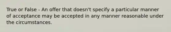 True or False - An offer that doesn't specify a particular manner of acceptance may be accepted in any manner reasonable under the circumstances.