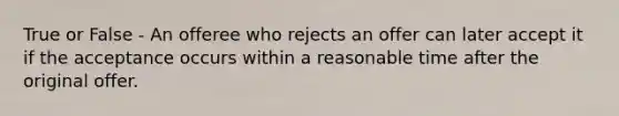 True or False - An offeree who rejects an offer can later accept it if the acceptance occurs within a reasonable time after the original offer.