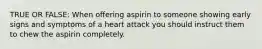 TRUE OR FALSE: When offering aspirin to someone showing early signs and symptoms of a heart attack you should instruct them to chew the aspirin completely.