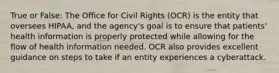 True or False: The Office for Civil Rights (OCR) is the entity that oversees HIPAA, and the agency's goal is to ensure that patients' health information is properly protected while allowing for the flow of health information needed. OCR also provides excellent guidance on steps to take if an entity experiences a cyberattack.