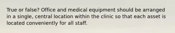 True or false? Office and medical equipment should be arranged in a single, central location within the clinic so that each asset is located conveniently for all staff.