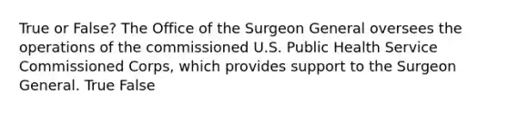 True or False? The Office of the Surgeon General oversees the operations of the commissioned U.S. Public Health Service Commissioned Corps, which provides support to the Surgeon General. True False