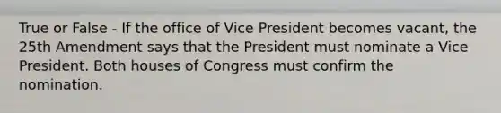 True or False - If the office of Vice President becomes vacant, the 25th Amendment says that the President must nominate a Vice President. Both houses of Congress must confirm the nomination.