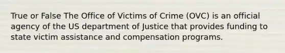 True or False The Office of Victims of Crime (OVC) is an official agency of the US department of Justice that provides funding to state victim assistance and compensation programs.