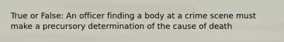 True or False: An officer finding a body at a crime scene must make a precursory determination of the cause of death