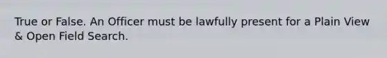 True or False. An Officer must be lawfully present for a Plain View & Open Field Search.