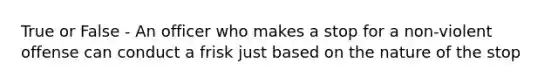 True or False - An officer who makes a stop for a non-violent offense can conduct a frisk just based on the nature of the stop