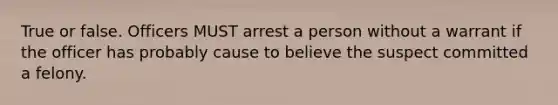 True or false. Officers MUST arrest a person without a warrant if the officer has probably cause to believe the suspect committed a felony.