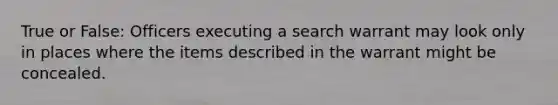 True or False: Officers executing a search warrant may look only in places where the items described in the warrant might be concealed.